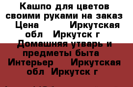 Кашпо для цветов своими руками на заказ › Цена ­ 700 - Иркутская обл., Иркутск г. Домашняя утварь и предметы быта » Интерьер   . Иркутская обл.,Иркутск г.